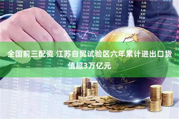 全国前三配资 江苏自贸试验区六年累计进出口货值超3万亿元