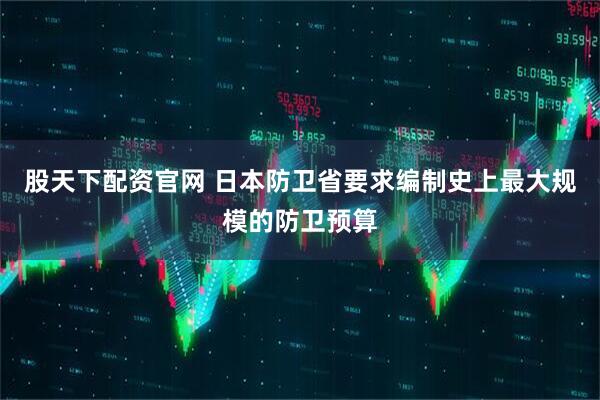 股天下配资官网 日本防卫省要求编制史上最大规模的防卫预算