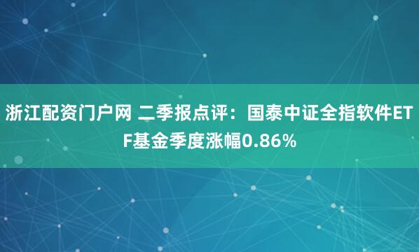 浙江配资门户网 二季报点评：国泰中证全指软件ETF基金季度涨幅0.86%