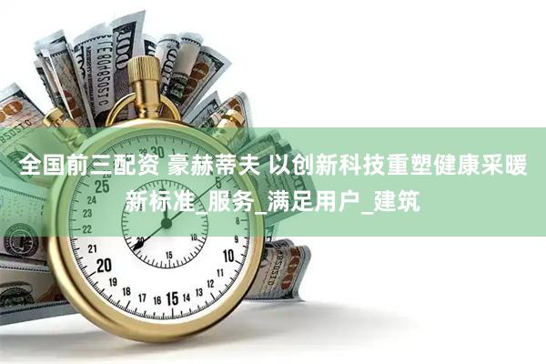 全国前三配资 豪赫蒂夫 以创新科技重塑健康采暖新标准_服务_满足用户_建筑