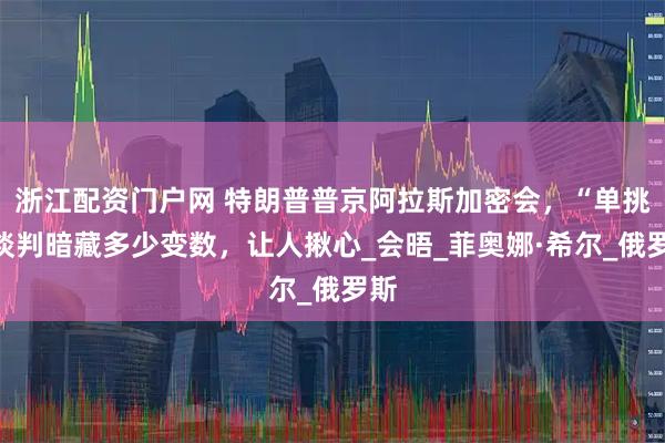 浙江配资门户网 特朗普普京阿拉斯加密会，“单挑”谈判暗藏多少变数，让人揪心_会晤_菲奥娜·希尔_俄罗斯