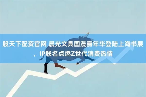 股天下配资官网 晨光文具国漫嘉年华登陆上海书展，IP联名点燃Z世代消费热情