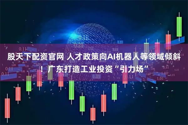 股天下配资官网 人才政策向AI机器人等领域倾斜！广东打造工业投资“引力场”