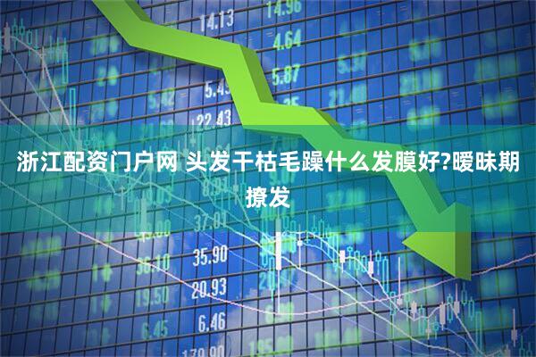 浙江配资门户网 头发干枯毛躁什么发膜好?暧昧期撩发