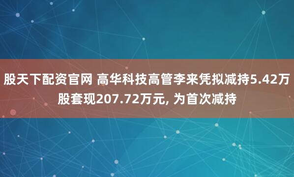 股天下配资官网 高华科技高管李来凭拟减持5.42万股套现207.72万元, 为首次减持