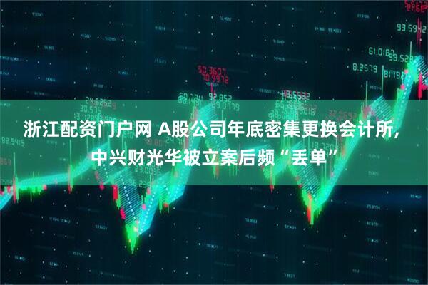 浙江配资门户网 A股公司年底密集更换会计所, 中兴财光华被立案后频“丢单”