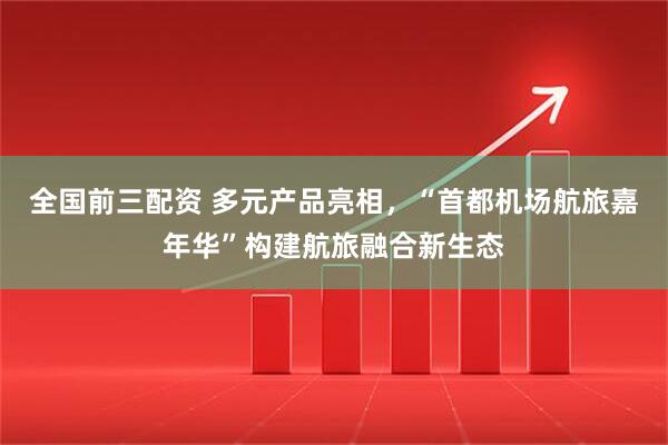 全国前三配资 多元产品亮相，“首都机场航旅嘉年华”构建航旅融合新生态