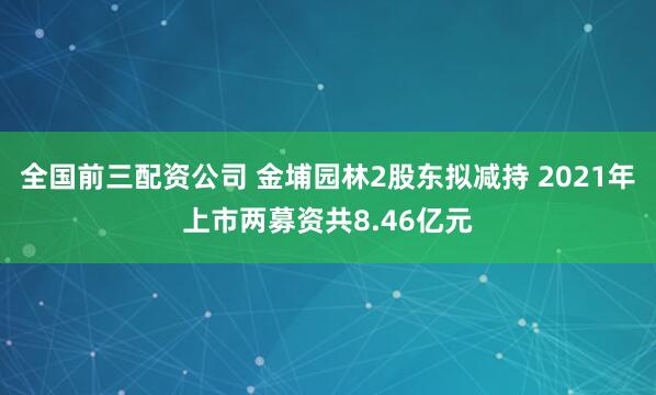 全国前三配资公司 金埔园林2股东拟减持 2021年上市两募资共8.46亿元