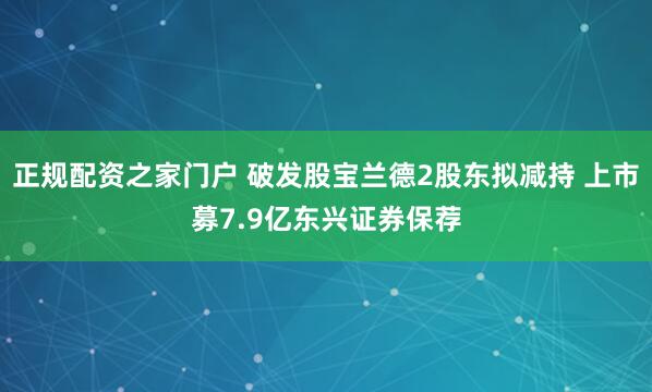 正规配资之家门户 破发股宝兰德2股东拟减持 上市募7.9亿东兴证券保荐