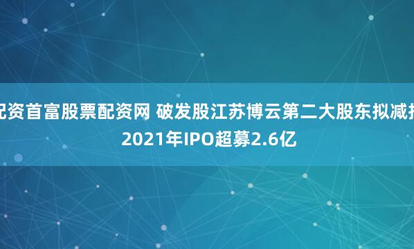 配资首富股票配资网 破发股江苏博云第二大股东拟减持 2021年IPO超募2.6亿