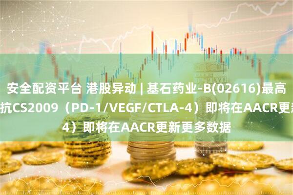 安全配资平台 港股异动 | 基石药业-B(02616)最高涨超7% 三抗CS2009（PD-1/VEGF/CTLA-4）即将在AACR更新更多数据