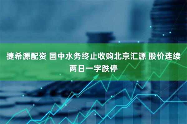 捷希源配资 国中水务终止收购北京汇源 股价连续两日一字跌停