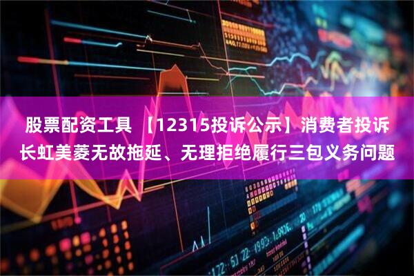股票配资工具 【12315投诉公示】消费者投诉长虹美菱无故拖延、无理拒绝履行三包义务问题
