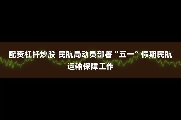 配资杠杆炒股 民航局动员部署“五一”假期民航运输保障工作