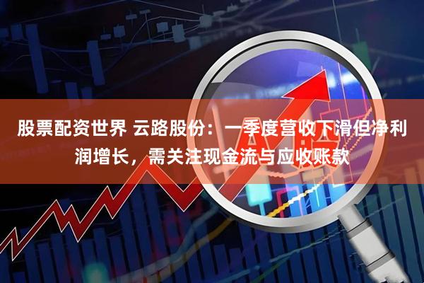 股票配资世界 云路股份：一季度营收下滑但净利润增长，需关注现金流与应收账款