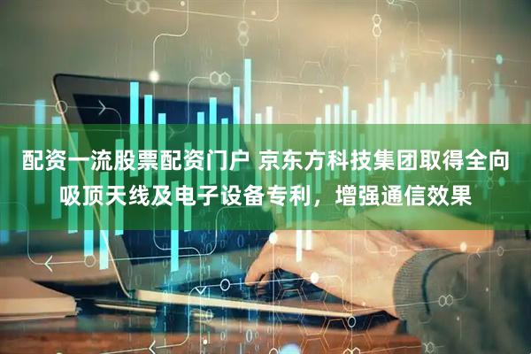 配资一流股票配资门户 京东方科技集团取得全向吸顶天线及电子设备专利，增强通信效果