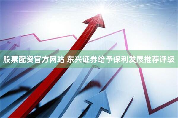 股票配资官方网站 东兴证券给予保利发展推荐评级