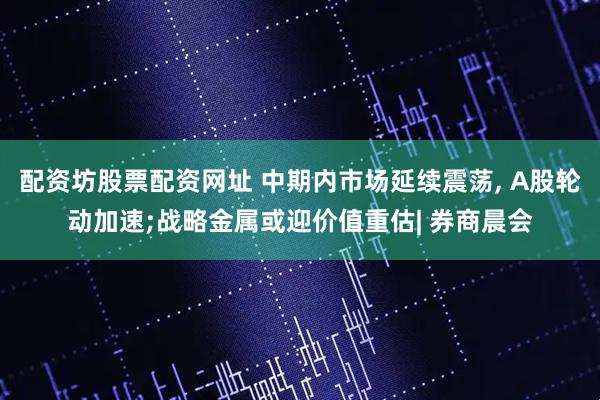 配资坊股票配资网址 中期内市场延续震荡, A股轮动加速;战略金属或迎价值重估| 券商晨会