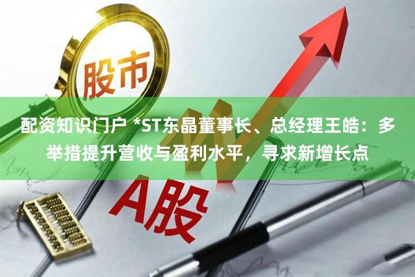 配资知识门户 *ST东晶董事长、总经理王皓：多举措提升营收与盈利水平，寻求新增长点