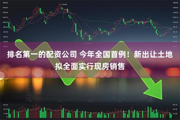 排名第一的配资公司 今年全国首例！新出让土地拟全面实行现房销售