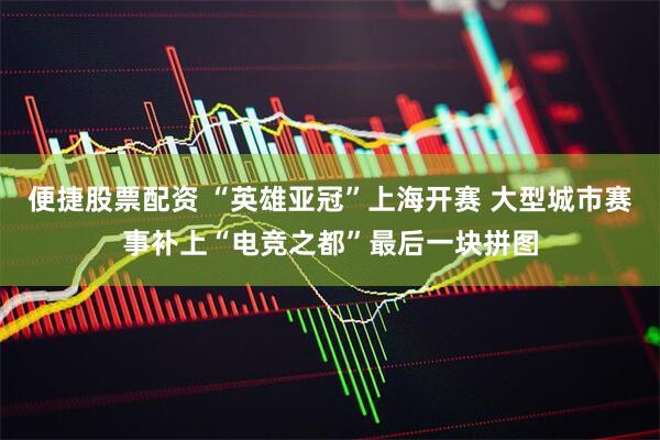 便捷股票配资 “英雄亚冠”上海开赛 大型城市赛事补上“电竞之都”最后一块拼图