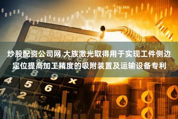 炒股配资公司网 大族激光取得用于实现工件侧边定位提高加工精度的吸附装置及运输设备专利