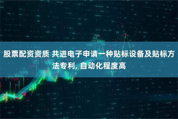 股票配资资质 共进电子申请一种贴标设备及贴标方法专利, 自动化程度高