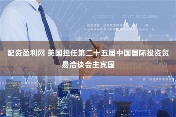 配资盈利网 英国担任第二十五届中国国际投资贸易洽谈会主宾国