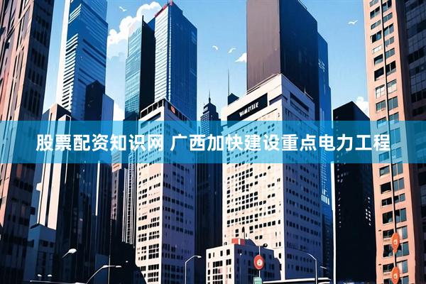 股票配资知识网 广西加快建设重点电力工程
