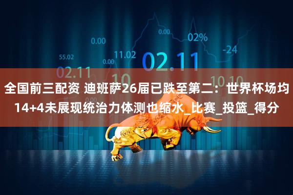 全国前三配资 迪班萨26届已跌至第二：世界杯场均14+4未展现统治力体测也缩水_比赛_投篮_得分