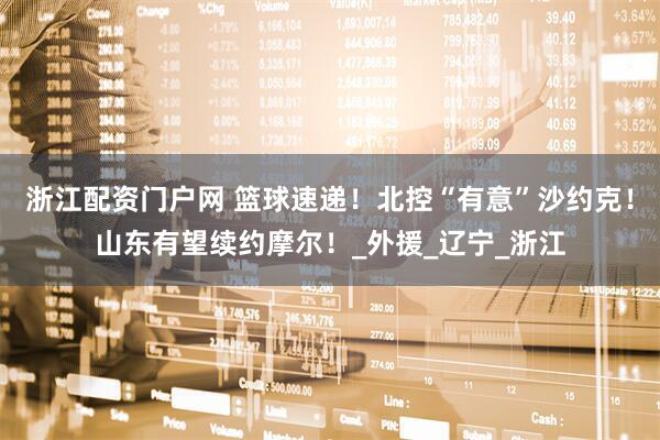 浙江配资门户网 篮球速递！北控“有意”沙约克！山东有望续约摩尔！_外援_辽宁_浙江