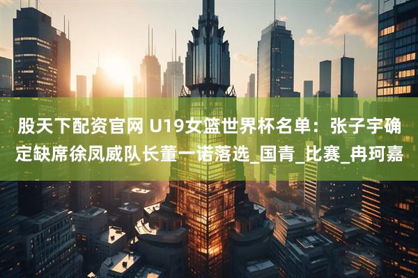 股天下配资官网 U19女篮世界杯名单：张子宇确定缺席徐凤威队长董一诺落选_国青_比赛_冉珂嘉