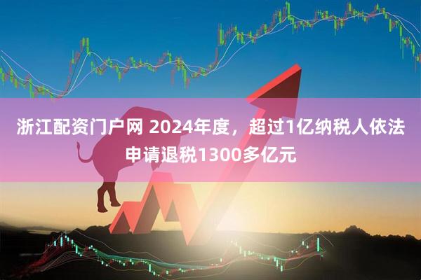 浙江配资门户网 2024年度，超过1亿纳税人依法申请退税1300多亿元
