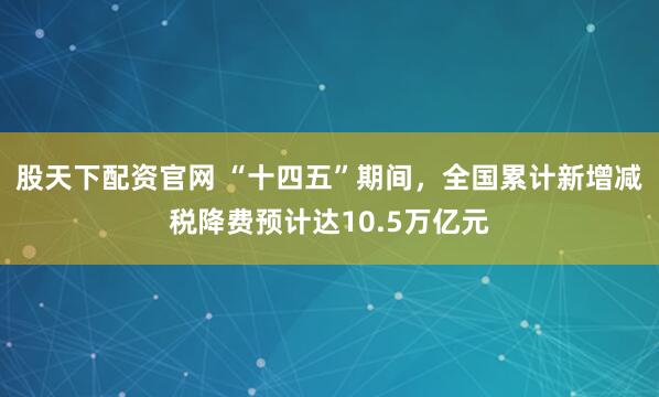 股天下配资官网 “十四五”期间，全国累计新增减税降费预计达10.5万亿元