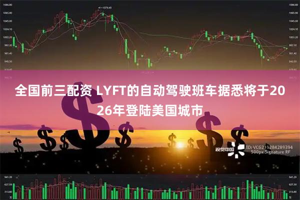 全国前三配资 LYFT的自动驾驶班车据悉将于2026年登陆美国城市