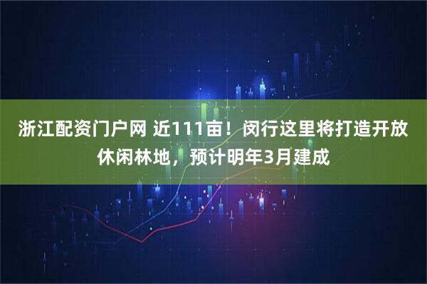 浙江配资门户网 近111亩！闵行这里将打造开放休闲林地，预计明年3月建成