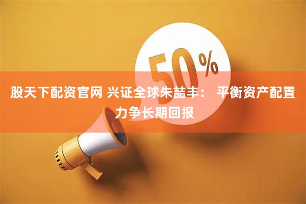 股天下配资官网 兴证全球朱喆丰： 平衡资产配置 力争长期回报