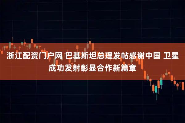 浙江配资门户网 巴基斯坦总理发帖感谢中国 卫星成功发射彰显合作新篇章
