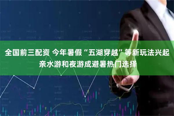 全国前三配资 今年暑假“五湖穿越”等新玩法兴起 亲水游和夜游成避暑热门选择