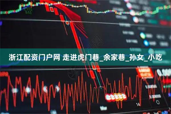 浙江配资门户网 走进虎门巷_余家巷_孙女_小吃
