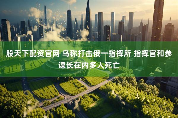 股天下配资官网 乌称打击俄一指挥所 指挥官和参谋长在内多人死亡