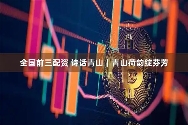 全国前三配资 诗话青山｜青山荷韵绽芬芳
