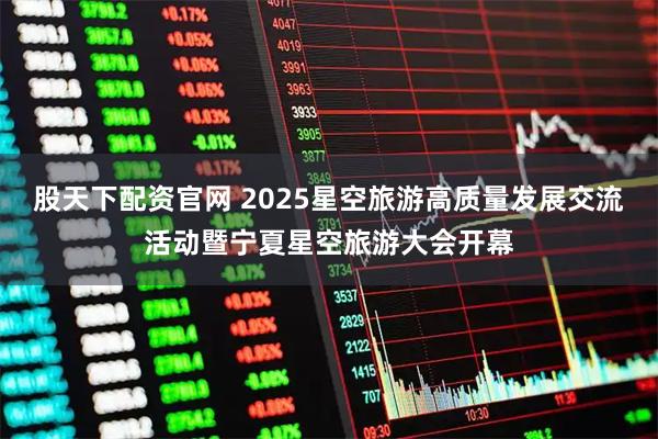股天下配资官网 2025星空旅游高质量发展交流活动暨宁夏星空旅游大会开幕