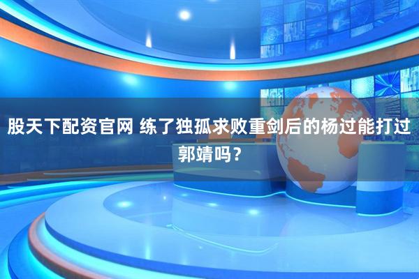 股天下配资官网 练了独孤求败重剑后的杨过能打过郭靖吗？