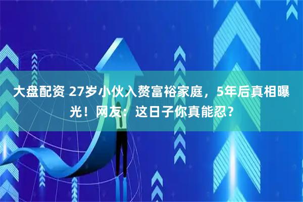 大盘配资 27岁小伙入赘富裕家庭，5年后真相曝光！网友：这日子你真能忍？