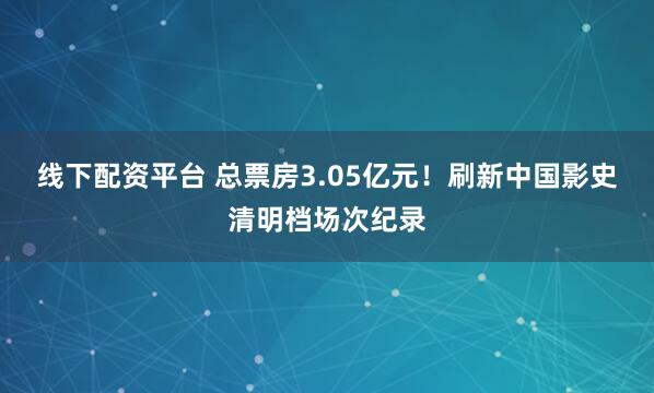 线下配资平台 总票房3.05亿元！刷新中国影史清明档场次纪录