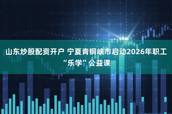 山东炒股配资开户 宁夏青铜峡市启动2026年职工“乐学”公益课