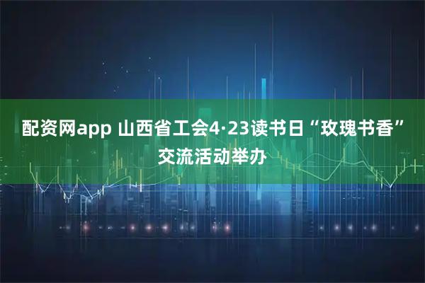 配资网app 山西省工会4·23读书日“玫瑰书香”交流活动举办