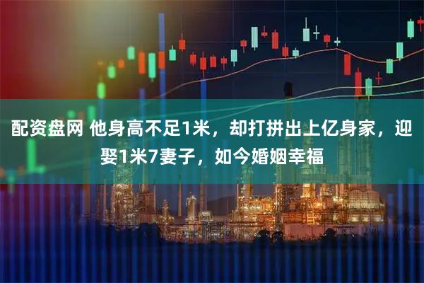 配资盘网 他身高不足1米，却打拼出上亿身家，迎娶1米7妻子，如今婚姻幸福