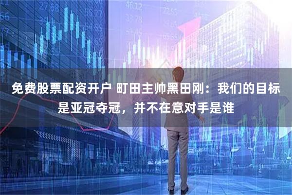 免费股票配资开户 町田主帅黑田刚：我们的目标是亚冠夺冠，并不在意对手是谁